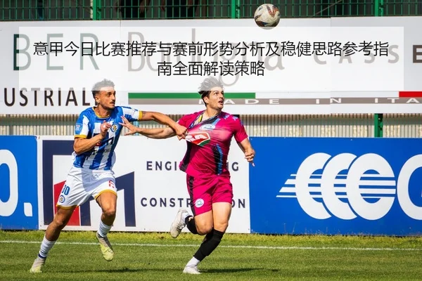 意甲今日比赛推荐与赛前形势分析及稳健思路参考指南全面解读策略