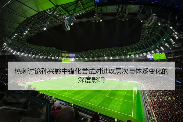 热刺讨论孙兴慜中锋化尝试对进攻层次与体系变化的深度影响
